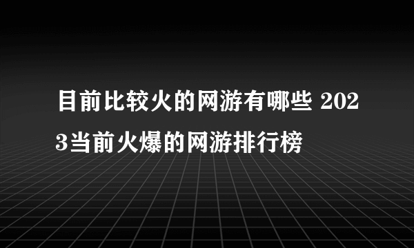 目前比较火的网游有哪些 2023当前火爆的网游排行榜