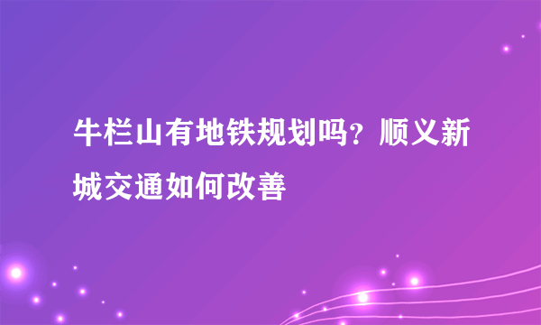 牛栏山有地铁规划吗？顺义新城交通如何改善