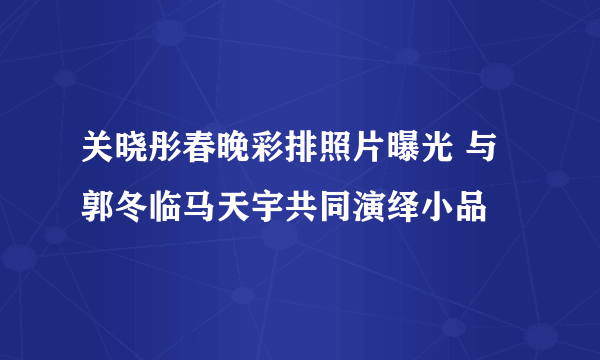 关晓彤春晚彩排照片曝光 与郭冬临马天宇共同演绎小品