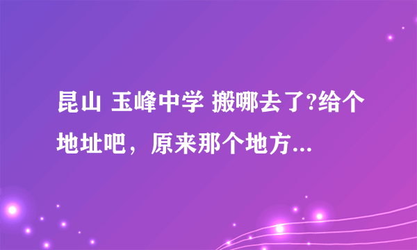 昆山 玉峰中学 搬哪去了?给个地址吧，原来那个地方现在好像只有小学了