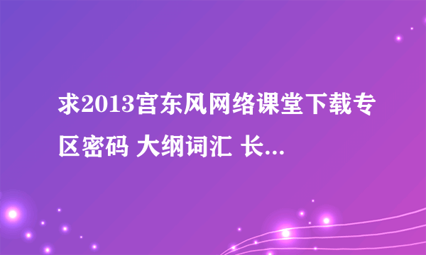 求2013宫东风网络课堂下载专区密码 大纲词汇 长难句 写作 万分感谢！