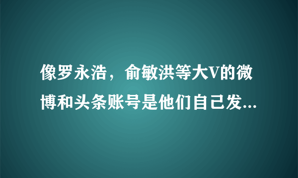 像罗永浩，俞敏洪等大V的微博和头条账号是他们自己发的吗？给他们私信能看见吗？