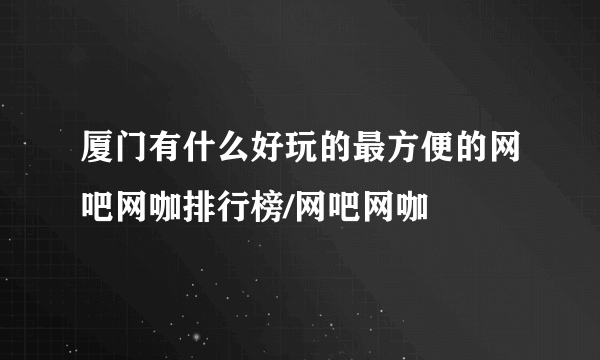 厦门有什么好玩的最方便的网吧网咖排行榜/网吧网咖