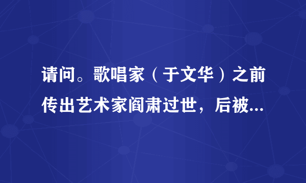 请问。歌唱家（于文华）之前传出艺术家阎肃过世，后被媒体证实为不实信息，但昨天，阎肃又被传出过世，这