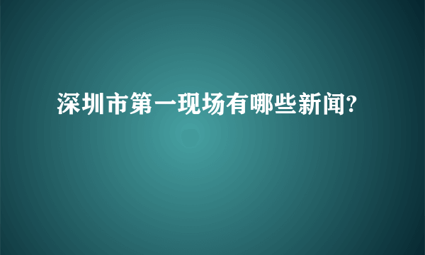 深圳市第一现场有哪些新闻?