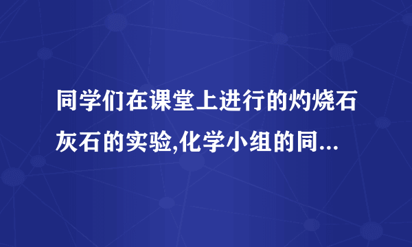 同学们在课堂上进行的灼烧石灰石的实验,化学小组的同学们对灼烧后的石灰石产生了研究的兴趣.同学们为确定其组成,进行了如图所示的实验(假设实验过程无损耗).请回答:(1)灼烧后的石灰石样品中可能存在的物质组成为:1.CaCO3 2.3.CaO(2)请写出一种证明灼烧后的石灰石样品中含有氧化钙的方法(写出操作、现象、结论):.(3)根据如图实验可以确定白色沉淀是.(4)过滤后得到的无色溶液中一定含有的溶质是,可能含有的溶质是.