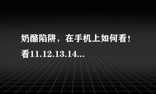 奶酪陷阱，在手机上如何看！看11.12.13.14.15.16集 告诉我，给1