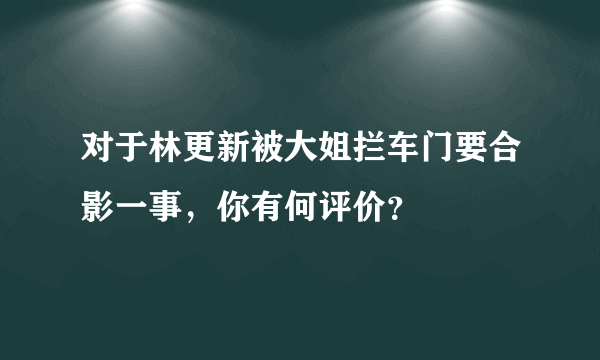 对于林更新被大姐拦车门要合影一事，你有何评价？