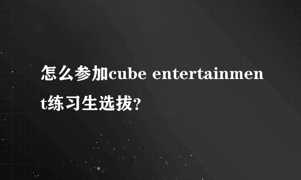 怎么参加cube entertainment练习生选拔？