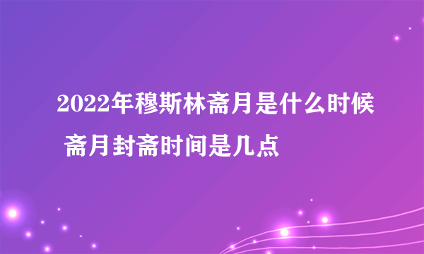 2022年穆斯林斋月是什么时候 斋月封斋时间是几点