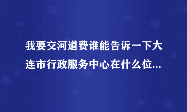 我要交河道费谁能告诉一下大连市行政服务中心在什么位置，谢谢