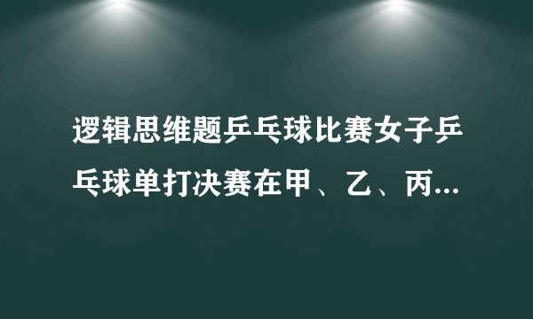 逻辑思维题乒乓球比赛女子乒乓球单打决赛在甲、乙、丙、丁4位选手中进行,赛前,她们各自估计了比赛结果：甲说：“我肯定是第一