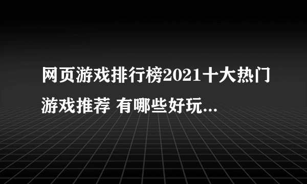 网页游戏排行榜2021十大热门游戏推荐 有哪些好玩的网页游戏大全