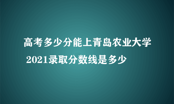 高考多少分能上青岛农业大学 2021录取分数线是多少