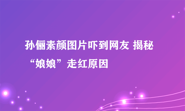 孙俪素颜图片吓到网友 揭秘“娘娘”走红原因