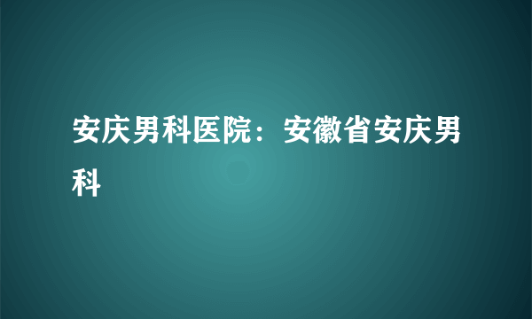 安庆男科医院：安徽省安庆男科