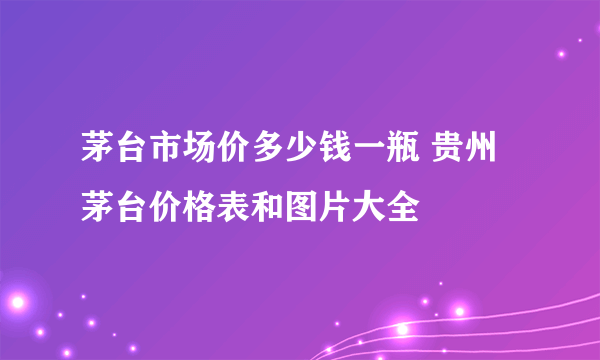 茅台市场价多少钱一瓶 贵州茅台价格表和图片大全