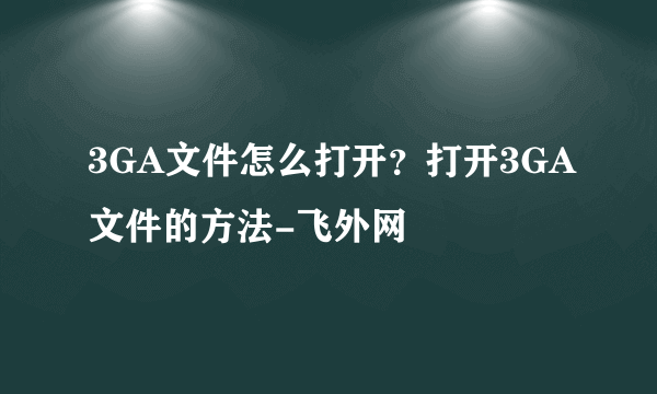 3GA文件怎么打开？打开3GA文件的方法-飞外网