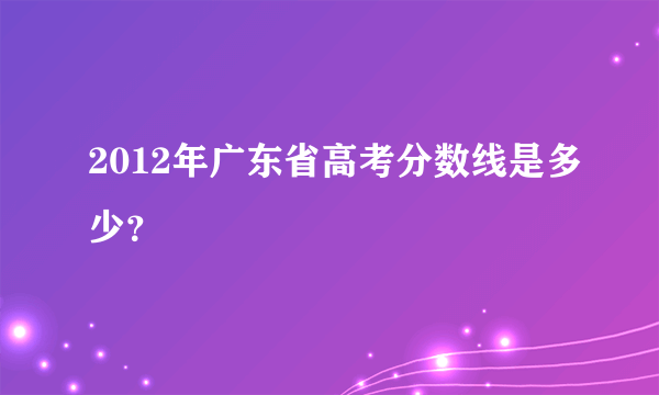 2012年广东省高考分数线是多少？