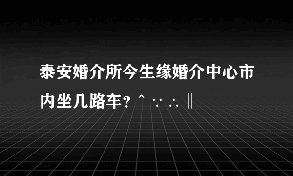 泰安婚介所今生缘婚介中心市内坐几路车？^ ∵∴‖ ﹏﹋﹌