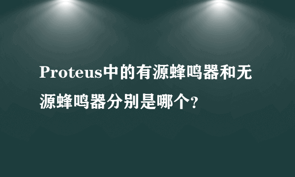 Proteus中的有源蜂鸣器和无源蜂鸣器分别是哪个？