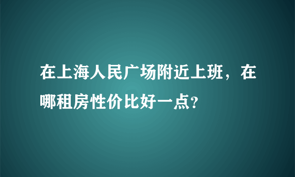 在上海人民广场附近上班，在哪租房性价比好一点？