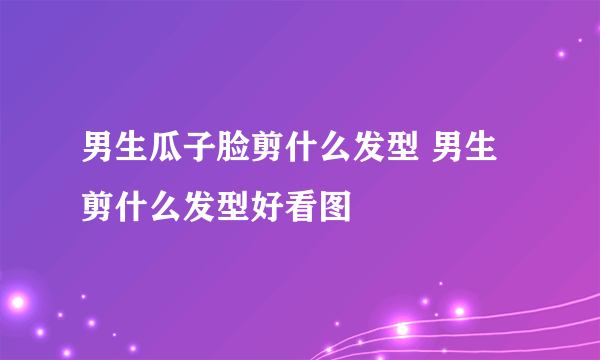 男生瓜子脸剪什么发型 男生剪什么发型好看图