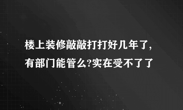 楼上装修敲敲打打好几年了,有部门能管么?实在受不了了