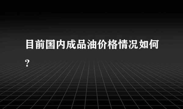 目前国内成品油价格情况如何？