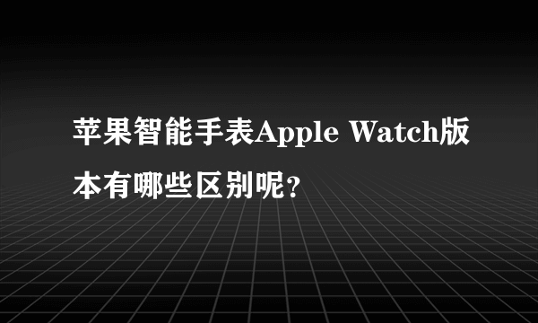 苹果智能手表Apple Watch版本有哪些区别呢？