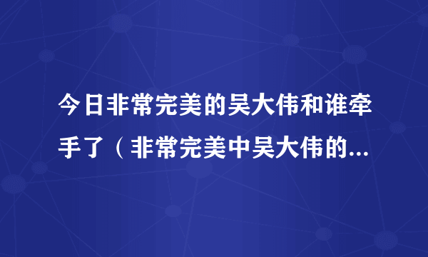 今日非常完美的吴大伟和谁牵手了（非常完美中吴大伟的表白词是什么）