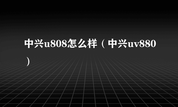 中兴u808怎么样（中兴uv880）