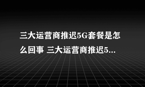 三大运营商推迟5G套餐是怎么回事 三大运营商推迟5G套餐原因揭秘