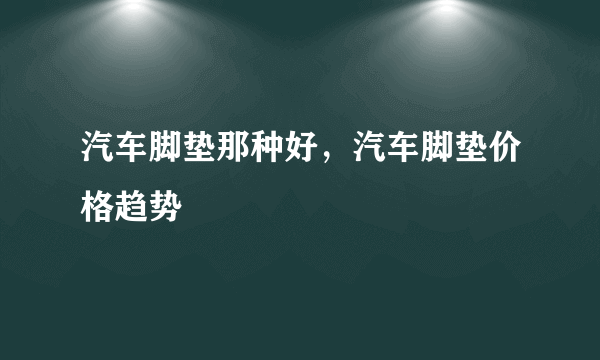 汽车脚垫那种好，汽车脚垫价格趋势