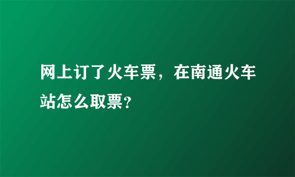 网上订了火车票，在南通火车站怎么取票？