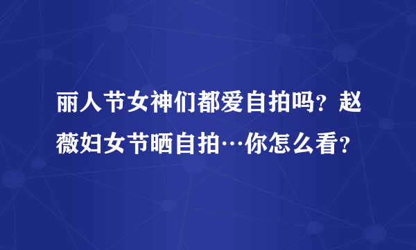 丽人节女神们都爱自拍吗？赵薇妇女节晒自拍…你怎么看？