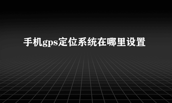 手机gps定位系统在哪里设置