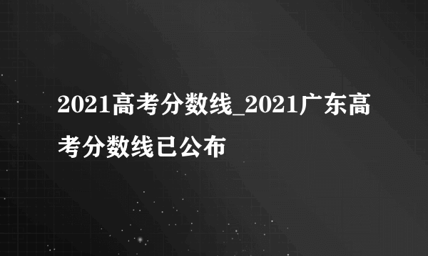 2021高考分数线_2021广东高考分数线已公布