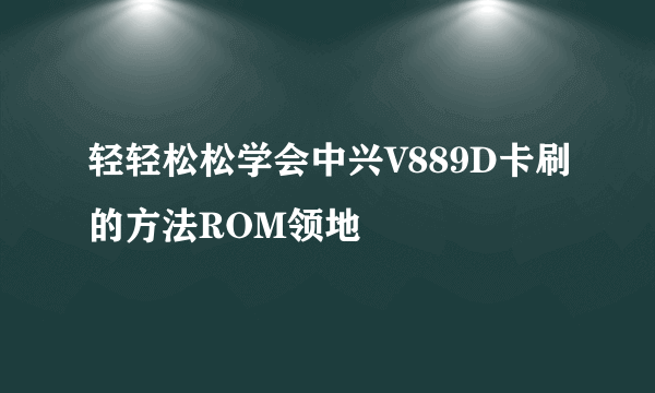 轻轻松松学会中兴V889D卡刷的方法ROM领地