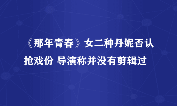 《那年青春》女二种丹妮否认抢戏份 导演称并没有剪辑过