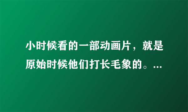 小时候看的一部动画片，就是原始时候他们打长毛象的。叫什么名字呢？