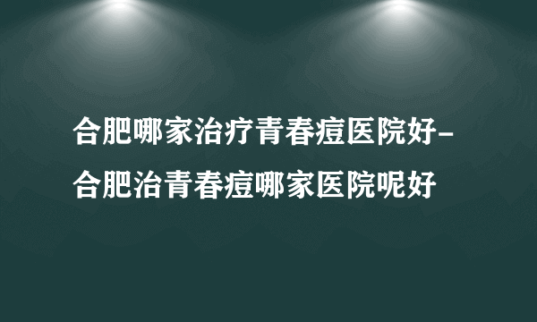 合肥哪家治疗青春痘医院好-合肥治青春痘哪家医院呢好