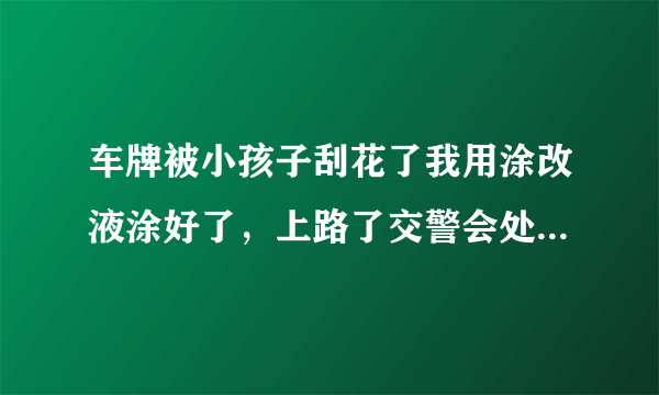 车牌被小孩子刮花了我用涂改液涂好了，上路了交警会处罚吗？会怎么处罚呢？没有改号码？