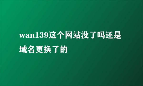 wan139这个网站没了吗还是域名更换了的