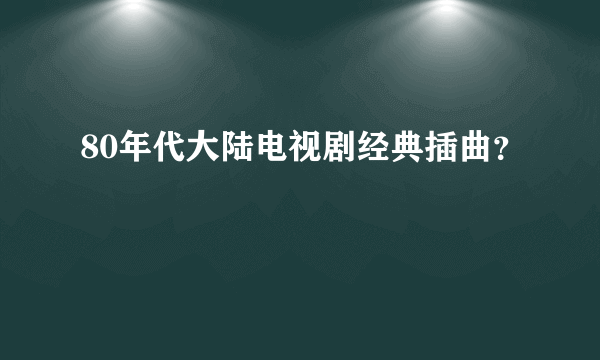 80年代大陆电视剧经典插曲？