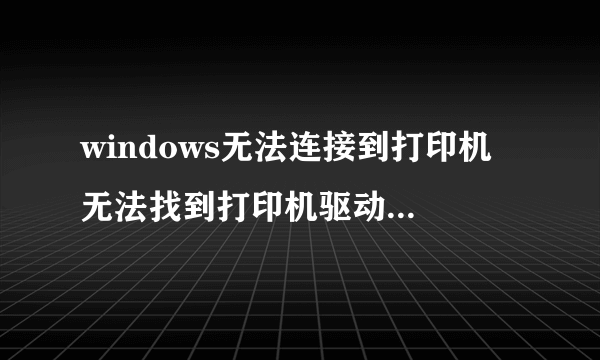 windows无法连接到打印机 无法找到打印机驱动程序包要求的核心驱动程序包,怎么处理