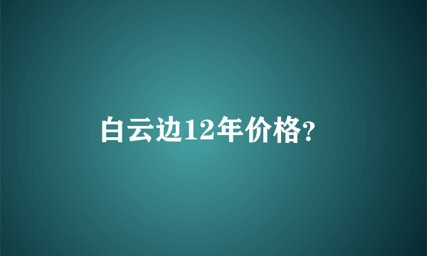 白云边12年价格？