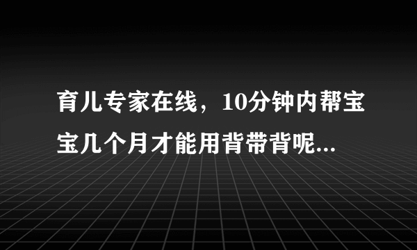 育儿专家在线，10分钟内帮宝宝几个月才能用背带背呢？...