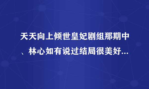 天天向上倾世皇妃剧组那期中、林心如有说过结局很美好吗、网上说有可看了那一期并没有昂、