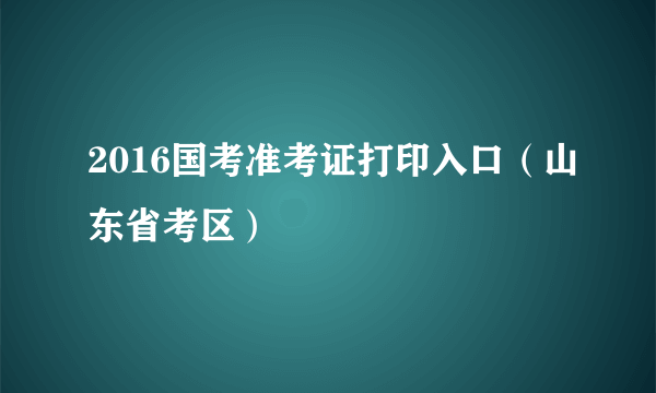 2016国考准考证打印入口（山东省考区）